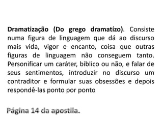 Dramatização (Do grego dramatízo). Consiste numa figura de linguagem que dá ao discurso mais vida, vigor e encanto, coisa que outras figuras de linguagem não conseguem tanto. Personificar um caráter, bíblico ou não, e falar de seus sentimentos, introduzir no discurso um contraditor e formular suas obsessões e depois respondê-las ponto por pontoPágina 14 da apostila.