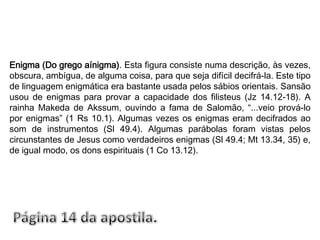 Enigma (Do grego aínigma). Esta figura consiste numa descrição, às vezes, obscura, ambígua, de alguma coisa, para que seja difícil decifrá-la. Este tipo de linguagem enigmática era bastante usada pelos sábios orientais. Sansão usou de enigmas para provar a capacidade dos filisteus (Jz 14.12-18). A rainha Makeda de Akssum, ouvindo a fama de Salomão, “...veio prová-lo por enigmas” (1 Rs 10.1). Algumas vezes os enigmas eram decifrados ao som de instrumentos (Sl 49.4). Algumas parábolas foram vistas pelos circunstantes de Jesus como verdadeiros enigmas (Sl 49.4; Mt 13.34, 35) e, de igual modo, os dons espirituais (1 Co 13.12).Página 14 da apostila.