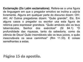 Exclamação (Do Latim exclamatione). Refere-se a uma figura de linguagem em que o pregador emotivo se inclina a usá-la livremente. Alguns em qualquer parte do discurso dizem: Oh!; Ah!; Ai! Outros pregadores dizem: “Quão grande!”, Etc. Em alguns casos o pregador ou escritor usa esta figura de retórica para expressar grandeza. “Quão amáveis são os teus tabernáculos, Senhor dos exércitos!” (Sl 84.1) “Ó profundidade das riquezas, tanto da sabedoria, como da ciência de Deus! Quão insondáveis são os teus juízos, e quão inescrutáveis os seus caminhos!” (Rm 11.33). E coisas semelhantes a estas. Página 15 da apostila.