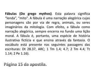 Fábulas (Do grego mythos). Esta palavra significa “lenda”, “mito”. A fábula é uma narração alegórica cujas personagens são por via de regra, animais, ou seres imaginários da mitologia. Com efeito, a fábula como narração alegórica, sempre encerra no fundo uma lição moral. A fábula é, portanto, uma espécie de história ilustrativa fictícia e que ensina através da fantasia. O vocábulo está presente nas seguintes passagens das escrituras: Dt 28.37, ARC; 1 Tm 1.4; 4.7; 2 Tm 4.4; Tt 1.14; 2 Pe 1.16).Página 15 da apostila.