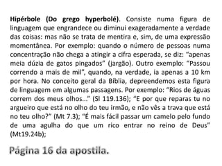 Hipérbole (Do grego hyperbolé). Consiste numa figura de linguagem que engrandece ou diminui exageradamente a verdade das coisas: mas não se trata de mentira e, sim, de uma expressão momentânea. Por exemplo: quando o número de pessoas numa concentração não chega a atingir a cifra esperada, se diz: “apenas meia dúzia de gatos pingados” (jargão). Outro exemplo: “Passou correndo a mais de mil”, quando, na verdade, ia apenas a 10 km por hora. No conceito geral da Bíblia, depreendemos esta figura de linguagem em algumas passagens. Por exemplo: “Rios de águas correm dos meus olhos...” (Sl 119.136); “E por que reparas tu no argueiro que está no olho do teu irmão, e não vês a trava que está no teu olho?” (Mt 7.3); “É mais fácil passar um camelo pelo fundo de uma agulha do que um rico entrar no reino de Deus” (Mt19.24b);Página 16 da apostila.