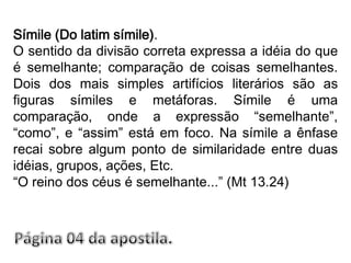 Símile (Do latim símile).O sentido da divisão correta expressa a idéia do que é semelhante; comparação de coisas semelhantes. Dois dos mais simples artifícios literários são as figuras símiles e metáforas. Símile é uma comparação, onde a expressão “semelhante”, “como”, e “assim” está em foco. Na símile a ênfase recai sobre algum ponto de similaridade entre duas idéias, grupos, ações, Etc.“O reino dos céus é semelhante...” (Mt 13.24)Página 04 da apostila.