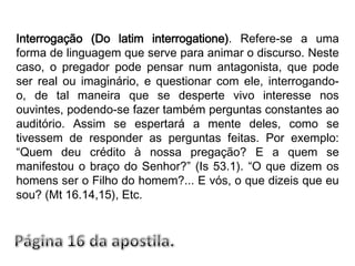 Interrogação (Do latim interrogatione). Refere-se a uma forma de linguagem que serve para animar o discurso. Neste caso, o pregador pode pensar num antagonista, que pode ser real ou imaginário, e questionar com ele, interrogando-o, de tal maneira que se desperte vivo interesse nos ouvintes, podendo-se fazer também perguntas constantes ao auditório. Assim se espertará a mente deles, como se tivessem de responder as perguntas feitas. Por exemplo: “Quem deu crédito à nossa pregação? E a quem se manifestou o braço do Senhor?” (Is 53.1). “O que dizem os homens ser o Filho do homem?... E vós, o que dizeis que eu sou? (Mt 16.14,15), Etc.Página 16 da apostila.