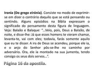 Ironia (Do grego eirónia). Consiste no modo de exprimir-se em dizer o contrário daquilo que se está pensando ou sentindo. Alguns episódios na Bíblia expressam o significado do pensamento desta figura de linguagem. Veja: Balaão e Balaque: “...Veio, pois, Deus a Balaão, de noite, e disse-lhe: Já que esses homens te vieram chamar, levanta-te, vai com eles; todavia, farás somente aquilo que eu te disser. A ira de Deus se acendeu, porque ele ia, e o anjo do Senhor pôs-se-lhe no caminho por adversário. Ora, ele ia montado na sua jumenta, tendo consigo os seus dois servos...”. Página 16 da apostila.