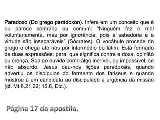 Paradoxo (Do grego parádoxon). Infere em um conceito que é ou parece contrário ou comum: “Ninguém faz o mal voluntariamente, mas por ignorância, pois a sabedoria e a virtude são inseparáveis” (Sócrates). O vocábulo procede do grego e chega até nós por intermédio do latim. Está formado de duas expressões: para, que significa contra e doxa, opinião ou crença. Soa ao ouvido como algo incrível, ou impossível, se não absurdo. Jesus deu-nos lições paradoxais, quando advertiu os discípulos do fermento dos fariseus e quando mostrou a um candidato ao discipulado a urgência da missão (cf. Mt 8.21,22; 16.6, Etc.).Página 17 da apostila.