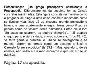 Personificação (Do grego prosopon?) semelhante a Prosopopéia. Diferenciaremos da seguinte forma: Coisas concretas inanimadas. Esta figura consiste na maneira como o pregador se dirige a uma coisa concreta inanimada como se tivesse viva. Isso dá ao discurso grande animação e beleza, e uma apaixonante energia. Jesus personificou as pedras como se fossem seres animados. Então ele disse: “Se estes se calarem, as pedras clamarão”, “...E quando chegou perto e viu a cidade, chorou sobre ela...” (Lc 19. 40); “A terra geme e pranteia, o Líbano se envergonha e se murcha: Sarom se tornou como um deserto; e Basã e Carmelo foram sacudidos” (Is 33.9); “Mas, quando tu deres esmola, não saiba a tua mão esquerda o que faz a direita” (Mt 6.3).Página 17 da apostila.