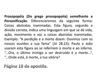 Prosopopéia (Do grego prosopopaiía) semelhante a Personificação. Diferenciaremos da seguinte forma: Coisas abstratas inanimadas. Esta figura, segundo a divisão correta, indica uma linguagem em que se dá vida, ação, movimento e voz a coisas abstratas inanimadas. Exemplo: “A perdição e a morte dizem: Ouvimos com os nossos ouvidos a sua fama” (Jó 28.22); Paulo e João usaram esta figura ao se referirem à morte e ao inferno. “...Ora, o último inimigo a ser destruído é a morte...”, “...Onde está, ó morte, a tua vitória?Página 18 da apostila.