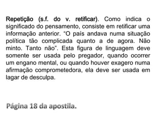 Repetição (s.f. do v. retificar). Como indica o significado do pensamento, consiste em retificar uma informação anterior. “O país andava numa situação política tão complicada quanto a de agora. Não minto. Tanto não”. Esta figura de linguagem deve somente ser usada pelo pregador, quando ocorrer um engano mental, ou quando houver exagero numa afirmação comprometedora, ela deve ser usada em lagar de desculpa.Página 18 da apostila.