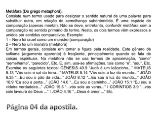 Metáfora (Do grego metaphorá).Consiste num termo usado para designar o sentido natural de uma palavra para substituir outra, em relação de semelhança subentendida. É uma espécie de comparação (apenas mental). Não se deve, entretanto, confundir metáfora com a comparação no sentido primário do termo. Nesta, os dois termos vêm expressos e unidos por sentidos comparativos. Exemplo:1 – Nero foi cruel como um monstro (comparação)2 – Nero foi um monstro (metáfora)Em termos gerais, consiste em tomar a figura pela realidade. Este gênero de sofisma (argumento aparente) é freqüente, principalmente quando se fala de coisas espirituais. Na metáfora não se usa termos de aproximação, “como” “semelhante”, “parecido”, Etc. E, sim, usa-se afirmações, tais como “é”, “sou”, Etc. Examine os seguintes textos: GÊNESIS 49.9 “Judá é um leãozinho...” MATEUS 5.13 “Vós sois o sal da terra...” MATEUS 5.14 “Vós sois a luz do mundo...” JOÃO 6.35 “...Eu sou o pão da vida...” JOÃO 8.12 “...Eu sou a luz do mundo...” JOÃO 10.9 “Eu sou a porta...” JOÃO 14.6 “...Eu sou o caminho...” JOÃO 15.1 “Eu sou a videira verdadeira...” JOÃO 15.5 “...vós sois as varas...” I CORÍNTIOS 3.9 “...vós sois lavoura de Deus ...” I JOÃO 4.16 “...Deus é amor ...” Etc.Página 04 da apostila.