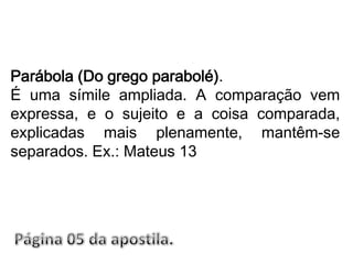 Parábola (Do grego parabolé).É uma símile ampliada. A comparação vem expressa, e o sujeito e a coisa comparada, explicadas mais plenamente, mantêm-se separados. Ex.: Mateus 13Página 05 da apostila.