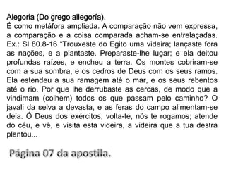 Alegoria (Do grego allegoría).É como metáfora ampliada. A comparação não vem expressa, a comparação e a coisa comparada acham-se entrelaçadas. Ex.: Sl 80.8-16 “Trouxeste do Egito uma videira; lançaste fora as nações, e a plantaste. Preparaste-lhe lugar; e ela deitou profundas raízes, e encheu a terra. Os montes cobriram-se com a sua sombra, e os cedros de Deus com os seus ramos. Ela estendeu a sua ramagem até o mar, e os seus rebentos até o rio. Por que lhe derrubaste as cercas, de modo que a vindimam (colhem) todos os que passam pelo caminho? O javali da selva a devasta, e as feras do campo alimentam-se dela. Ó Deus dos exércitos, volta-te, nós te rogamos; atende do céu, e vê, e visita esta videira, a videira que a tua destra plantou...Página 07 da apostila.