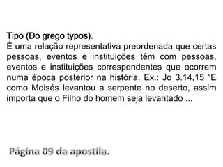 Tipo (Do grego typos).É uma relação representativa preordenada que certas pessoas, eventos e instituições têm com pessoas, eventos e instituições correspondentes que ocorrem numa época posterior na história. Ex.: Jo 3.14,15 “E como Moisés levantou a serpente no deserto, assim importa que o Filho do homem seja levantado ...Página 09 da apostila.