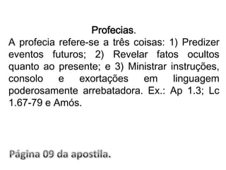 Profecias. A profecia refere-se a três coisas: 1) Predizer eventos futuros; 2) Revelar fatos ocultos quanto ao presente; e 3) Ministrar instruções, consolo e exortações em linguagem poderosamente arrebatadora. Ex.: Ap 1.3; Lc 1.67-79 e Amós.Página 09 da apostila.