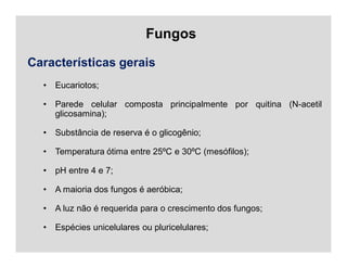 Fungos
Características gerais
• Eucariotos;
• Parede celular composta principalmente por quitina (N-acetil
glicosamina);
• Substância de reserva é o glicogênio;
• Temperatura ótima entre 25ºC e 30ºC (mesófilos);
• pH entre 4 e 7;
• A maioria dos fungos é aeróbica;
• A luz não é requerida para o crescimento dos fungos;
• Espécies unicelulares ou pluricelulares;
 