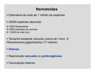 Nematoides
 Estimativa de mais de 1 milhão de espécies
 20000 espécies descritas
 2000 fitoparasitas
 5000 parasitas de animais
 13000 de vida livre
 Tamanho bastante reduzido (cerca de 1mm) 
Placentonema gigantissima (17 metros)
 Dióicos
 Reprodução sexuada ou partenogênese
 Fecundação interna
 