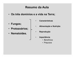 Resumo da Aula
• Os três domínios e a vida na Terra;
• Fungos;
• Protozoários;
• Nematoides.
• Características
• Alimentação e Nutrição
• Reprodução
• Importância
• Benefícios
• Prejuízos
 