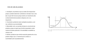 Ciclo de vida do produto
1. Introdução: um período em que as vendas são inexpressivas
porque o produto ainda não e conhecido no mercado. Essa e uma
fase na qual não ha lucros porque existira um investimento alto
no desenvolvimento do produto e despesas com o seu
lançamento.
2. Crescimento: período de maior aceitação do produto e, com
isso, melhoria na sua lucratividade.
3. Maturidade: este e um período de baixa no crescimento dos
produtos, porque se espera que já tenha conquistado o maior
numero de clientes potenciais. A lucratividade se estabiliza ou
começa a cair.
4. Declínio: período em que nenhum executivo gostaria de ver seu
produto chegar, esse e o momento que as vendas e a
lucratividade caem assustadoramente.
 