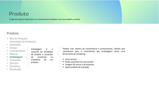 É algo que pode ser oferecido a um mercado para satisfazer uma necessidade ou desejo.
• Mix de Produtos
(Variedade de Produtos)
• Qualidade
• Design
• Características
• Marcas
• Embalagem
• Tamanhos
• Serviços
• Garantias
• Devolução
Produto
Embalagem é o
conjunto de atividades
de projeto e produção
do recipiente ou
envoltório de um
produto
Podem criar valores de conveniência e promocionais. Fatores que
contribuem para o crescimento das embalagens como uma
ferramenta de marketing:
▪ Auto-serviço
▪ Poder aquisitivo do consumidor
▪ Imagem da marca e da empresa
▪ Oportunidade de inovação
 