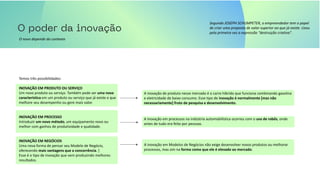 Segundo JOSEPH SCHUMPETER, o empreendedor tem o papel
de criar uma proposta de valor superior ao que já existe. Usou
pela primeira vez a expressão “destruição criativa”.
O novo depende do contexto
Temos três possibilidades:
INOVAÇÃO EM PRODUTO OU SERVIÇO
Um novo produto ou serviço. Também pode ser uma nova
característica em um produto ou serviço que já existe e que
melhore seu desempenho ou gere mais valor.
INOVAÇÃO EM PROCESSO
Introduzir um novo método, um equipamento novo ou
melhor com ganhos de produtividade e qualidade.
INOVAÇÃO EM NEGÓCIOS
Uma nova forma de pensar seu Modelo de Negócio,
oferecendo mais vantagens que a concorrência. ]
Esse é o tipo de inovação que vem produzindo melhores
resultados.
A inovação de produto nesse mercado é o carro híbrido que funciona combinando gasolina
e eletricidade de baixo consumo. Esse tipo de inovação é normalmente [mas não
necessariamente] fruto de pesquisa e desenvolvimento.
A inovação em processos na indústria automobilística ocorreu com o uso de robôs, onde
antes de tudo era feito por pessoas.
A inovação em Modelos de Negócios não exige desenvolver novos produtos ou melhorar
processos, mas sim na forma como que ele é elevado ao mercado.
 