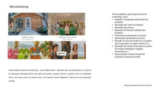 Merchandising
Termo engloba a parte operacional do
marketing, como:
• Exibição e divulgação apropriada dos
produtos.
• Apuração dos níveis de estoque.
• Apuração dos preços.
• Apuração da data de validade dos
produtos.
• Treinamento apropriado nos locais.
• Informação apropriada nos locais.
• Atenção na área de vendas (se o produto
esta na gondola, no lugar correto etc.).
• Apuração do estado do produto no ponto
de venda (embalagem rasgada,
amassada etc.).
• Apresentação e demonstração de
produtos no ponto de venda.
https://nanuvem.farmrio.com.br/
Conceituados autores de marketing – como Phillip Kotler – afirmam que merchandising é o conjunto
de operações efetuadas dentro do ponto de vendas, visando colocar o produto certo, na qualidade
certa, com preço certo, no tempo certo, com impacto visual adequado e dentro de uma exposição
correta.
 