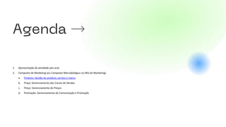 1. Apresentação da atividade pós-aula
2. Composto de Marketing (ou Composto Mercadológico ou Mix do Marketing)
a. Produto: Gestão do produto, serviço e marca
b. Praça: Gerenciamento dos Canais de Vendas
c. Preço: Gerenciamento de Preços
d. Promoção: Gerenciamento de Comunicação e Promoção
 