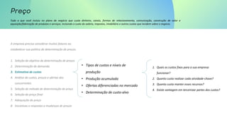 Tudo o que você incluiu no plano de negócio que custa dinheiro, canais, formas de relacionamento, comunicação, construção de valor e
aquisição/fabricação de produtos e serviços. Incluindo o custo do salário, impostos, imobiliário e outros custos que incidem sobre o negócio.
A empresa precisa considerar muitos fatores ao
estabelecer sua política de determinação de preços.
1. Seleção do objetivo da determinação de preços
2. Determinação de demanda
3. Estimativa de custos
4. Análise de custos, preços e ofertas dos
concorrentes
5. Seleção do método de determinação de preço
6. Seleção do preço final
7. Adequação do preço
8. Iniciativas e respostas a mudanças de preços
• Tipos de custos e níveis de
produção
• Produção acumulada
• Ofertas diferenciadas no mercado
• Determinação de custo-alvo
1. Quais os custos fixos para a sua empresa
funcionar?
2. Quanto custa realizar cada atividade-chave?
3. Quanto custa manter esses recursos?
4. Existe vantagem em terceirizar partes dos custos?
 