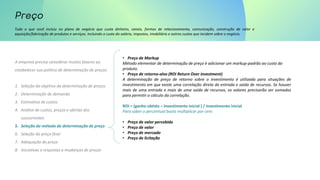 Tudo o que você incluiu no plano de negócio que custa dinheiro, canais, formas de relacionamento, comunicação, construção de valor e
aquisição/fabricação de produtos e serviços. Incluindo o custo do salário, impostos, imobiliário e outros custos que incidem sobre o negócio.
A empresa precisa considerar muitos fatores ao
estabelecer sua política de determinação de preços.
1. Seleção do objetivo da determinação de preços
2. Determinação de demanda
3. Estimativa de custos
4. Análise de custos, preços e ofertas dos
concorrentes
5. Seleção do método de determinação de preço
6. Seleção do preço final
7. Adequação do preço
8. Iniciativas e respostas a mudanças de preços
• Preço de Markup
Método elementar de determinação de preço é adicionar um markup-padrão ao custo do
produto.
• Preço de retorno-alvo (ROI Return Over Investment)
A determinação de preço de retorno sobre o investimento é utilizada para situações de
investimento em que existe uma correlação direta de entrada e saída de recursos. Se houver
mais de uma entrada e mais de uma saída de recursos, os valores precisarão ser somados
para permitir o cálculo da correlação.
ROI = (ganho obtido – investimento inicial ) / investimento inicial
Para saber o percentual basta multiplicar por cem.
• Preço de valor percebido
• Preço de valor
• Preço de mercado
• Preço de licitação
 
