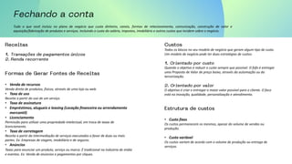 Tudo o que você incluiu no plano de negócio que custa dinheiro, canais, formas de relacionamento, comunicação, construção de valor e
aquisição/fabricação de produtos e serviços. Incluindo o custo do salário, impostos, imobiliário e outros custos que incidem sobre o negócio.
• Venda de recursos
Venda direta de produtos, físicos, através de uma loja ou web.
• Taxa de uso
Receita a partir do uso de um serviço.
• Taxa de assinatura
• Empréstimos, alugueis e leasing (Locação financeira ou arrendamento
mercantil)
• Licenciamento
Permissão para utilizar uma propriedade intelectual, em troca de taxas de
licenciamento.
• Taxa de corretagem
Receita a partir da intermediação de serviços executados a favor de duas ou mais
partes. Ex: Empresas de viagem, imobiliário e de seguros.
• Anúncios
Taxas para anunciar um produto, serviço ou marca. É tradicional na indústria de mídia
e eventos. Ex: Venda de anúncios e pagamentos por cliques.
Todos os blocos no seu modelo de negócio que geram algum tipo de custo.
Um modelo de negócio pode ter duas estratégias de custos:
Quando o objetivo é reduzir o custo sempre que possível. O fofo é entregar
uma Proposta de Valor de preço baixo, através da automação ou da
terceirização.
O objetivo é criar e entregar o maior valor possível para o cliente. O foco
está na inovação, qualidade, personalização e atendimento.
• Custo fixos
Os custos permanecem os mesmos, apesar do volume de vendas ou
produção.
• Custo variável
Os custos variam de acordo com o volume de produção ou entrega de
serviços.
 