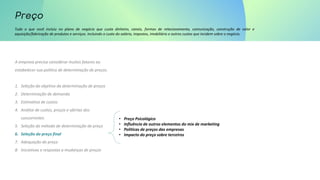 Tudo o que você incluiu no plano de negócio que custa dinheiro, canais, formas de relacionamento, comunicação, construção de valor e
aquisição/fabricação de produtos e serviços. Incluindo o custo do salário, impostos, imobiliário e outros custos que incidem sobre o negócio.
A empresa precisa considerar muitos fatores ao
estabelecer sua política de determinação de preços.
1. Seleção do objetivo da determinação de preços
2. Determinação de demanda
3. Estimativa de custos
4. Análise de custos, preços e ofertas dos
concorrentes
5. Seleção do método de determinação de preço
6. Seleção do preço final
7. Adequação do preço
8. Iniciativas e respostas a mudanças de preços
• Preço Psicológico
• Influência de outros elementos do mix de marketing
• Políticas de preços das empresas
• Impacto do preço sobre terceiros
 
