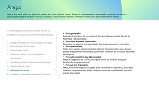 Tudo o que você incluiu no plano de negócio que custa dinheiro, canais, formas de relacionamento, comunicação, construção de valor e
aquisição/fabricação de produtos e serviços. Incluindo o custo do salário, impostos, imobiliário e outros custos que incidem sobre o negócio.
A empresa precisa considerar muitos fatores ao
estabelecer sua política de determinação de preços.
1. Seleção do objetivo da determinação de preços
2. Determinação de demanda
3. Estimativa de custos
4. Análise de custos, preços e ofertas dos
concorrentes
5. Seleção do método de determinação de preço
6. Seleção do preço final
7. Adequação do preço
8. Iniciativas e respostas a mudanças de preços
• Preço geográfico
Escambo (troca direta de mercadoria), Acordo de Compensação, Acordo de
Recompra e Reciprocidade.
• Preço com descontos e concessões
Descontos em dinheiro, por quantidade, funcionais, sazonais e concessões.
• Preço promocional
Preço ‘isca’, ocasião, abatimentos em dinheiro, financiamento a juros baixos,
prazos de pagamento mais longos, garantias e contratos de serviços e descontos
psicológicos
• Preço discriminatório (ou diferenciado)
Preço por segmento de cliente, preço pela versão do produto, preço por
localização, preço por período
• Preço do mix de produtos
Preço para linhas de produtos, preço para características opcionais, preço para
produtos complementares, preço composto, preço de subprodutos e preço de
pacote de produtos
 
