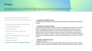 Tudo o que você incluiu no plano de negócio que custa dinheiro, canais, formas de relacionamento, comunicação, construção de valor e
aquisição/fabricação de produtos e serviços. Incluindo o custo do salário, impostos, imobiliário e outros custos que incidem sobre o negócio.
A empresa precisa considerar muitos fatores ao
estabelecer sua política de determinação de preços.
1. Seleção do objetivo da determinação de preços
2. Determinação de demanda
3. Estimativa de custos
4. Análise de custos, preços e ofertas dos
concorrentes
5. Seleção do método de determinação de preço
6. Seleção do preço final
7. Adequação do preço
8. Iniciativas e respostas a mudanças de preços
• Iniciativas de redução de preços
Armadilha de baixa qualidade, armadinha de participação de mercado frágil, armadilha de
escassez.
• Iniciativas de aumento de preços
Preço pela data de entrega, cláusulas de reajuste, desagrupamento e redução de descontos
Formas de responder aos altos custos ou ao excesso de demanda sem elevar os preços:
reduzir a quantidade de produtos em vez de aumentar o preço; substituir os materiais ou
integrantes por outros mais baratos; reduzir ou remover características do produto para
diminuir custos; remover ou reduzir os serviços de produtos; utilizar material de embalagem
mais barato ou embalagens maiores; reduzir o número de tamanhos e modelos; criar novas
marcas.
• Redução a mudanças de preço
- Reações dos clientes
- Reações dos concorrentes: Manter preço; Manter preço e agregar valor; Reduzir o preço;
Aumentar o preço e melhorar a qualidade; Lançar uma linha de combate de preço reduzido.
 