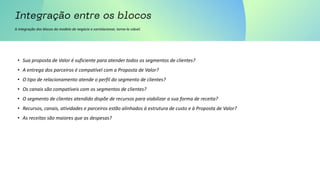 A integração dos blocos do modelo de negócio e correlacionar, torna-lo viável.
• Sua proposta de Valor é suficiente para atender todos os segmentos de clientes?
• A entrega dos parceiros é compatível com a Proposta de Valor?
• O tipo de relacionamento atende o perfil do segmento de clientes?
• Os canais são compatíveis com os segmentos de clientes?
• O segmento de clientes atendido dispõe de recursos para viabilizar a sua forma de receita?
• Recursos, canais, atividades e parceiros estão alinhados à estrutura de custo e à Proposta de Valor?
• As receitas são maiores que as despesas?
 