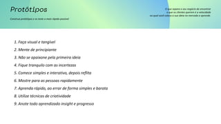 Construa protótipos e os teste o mais rápido possível
O que separa o seu negócio de encontrar
o que os clientes querem é a velocidade
no qual você coloca a sua ideia no mercado e aprende.
1. Faça visual e tangível
2. Mente de principiante
3. Não se apaixone pela primeira ideia
4. Fique tranquilo com as incertezas
5. Comece simples e interativo, depois reflita
6. Mostre para as pessoas rapidamente
7. Aprenda rápido, ao errar de forma simples e barata
8. Utilize técnicas de criatividade
9. Anote todo aprendizado insight e progresso
 