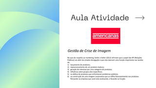 Gestão de Crise de Imagem
No que diz respeito ao marketing, Kotler e Keller (2012) afirmam que o papel das RP (Relações
Públicas) vai além da simples divulgação e que elas exercem uma função importante nas tarefas
de:
1) lançamento de produtos;
2) reposicionamento de um produto maduro;
3) geração de interesse por uma categoria de produtos;
4) influência sobre grupos-alvo específicos;
5) na defesa de produtos que enfrentaram problemas públicos;
6) na construção de uma imagem corporativa que se reflita favoravelmente nos produtos.
Pensando na empresa que você está analisando, e focando na função
 