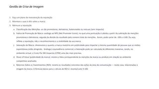 Gestão de Crise de Imagem
1. Faça um plano de manutenção da reputação
2. Monitore o que é dito sobre a marca
3. Mensure a reputação
a. Classificação das Menções: se são promotoras, detratoras, balanceadas ou inócuas (sem impacto).
b. Índice de Promoção de Marca: análogo ao NPS (Net Promoter Score), no qual uma pontuação é obtida a partir da subtração de menções
promotoras e detratoras, seguida da divisão do resultado pelo número total de menções. Assim, pode variar de -100 a +100. Ou seja,
reflete a reputação, não o reconhecimento e a visibilidade da sua marca.
c. Valoração de Marca: dimensiona o quanto a marca investiria em publicidade para impactar a mesma quantidade de pessoas que as mídias
espontâneas estão atingindo. Análoga à equivalência comercial, a Valoração pode ser calculada de diferentes maneiras, sendo, no
ambiente virtual, o Custo Por Mil Impactos (CPM) uma das mais precisas.
d. Share of Voice (publicidade da marca): mostra a fatia correspondente às menções da marca ou produto em relação ao ambiente
competitivo analisado;
e. Retornos Sobre os Investimentos (ROI): mostra os resultados concretos das ações da área de comunicação — neste caso, relacionadas à
imagem da marca. A fórmula básica para o cálculo do ROI é: receita/custo X 100.
 