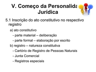V. Começo da Personalidade
            Jurídica
5.1 Inscrição do ato constitutivo no respectivo
  registro
  a) ato constitutivo
    - parte material – deliberação
    - parte formal – elaboração por escrito
  b) registro – natureza constitutiva
    - Cartório de Registro de Pessoas Naturais
    - Junta Comercial
    - Registros especiais
 