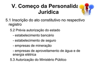 V. Começo da Personalidade
            Jurídica
5.1 Inscrição do ato constitutivo no respectivo
  registro
  5.2 Prévia autorização do estado
    - estabelecimento bancário
    - estabelecimento de seguro
    - empresas de mineração
    - empresas de aproveitamento de água e de
    energia elétrica
  5.3 Autorização do Ministério Público
 