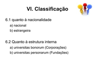 VI. Classificação
6.1 quanto à nacionalidade
  a) nacional
  b) estrangeira


6.2 Quanto à estrutura interna
  a) universitas bonorum (Corporações)
  b) universitas personarum (Fundações)
 