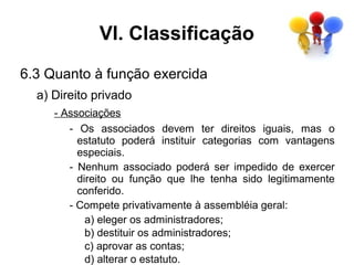 VI. Classificação
6.3 Quanto à função exercida
  a) Direito privado
     - Associações
        - Os associados devem ter direitos iguais, mas o
          estatuto poderá instituir categorias com vantagens
          especiais.
        - Nenhum associado poderá ser impedido de exercer
          direito ou função que lhe tenha sido legitimamente
          conferido.
        - Compete privativamente à assembléia geral:
            a) eleger os administradores;
            b) destituir os administradores;
            c) aprovar as contas;
            d) alterar o estatuto.
 