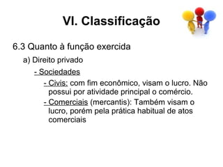 VI. Classificação
6.3 Quanto à função exercida
  a) Direito privado
     - Sociedades
        - Civis: com fim econômico, visam o lucro. Não
          possui por atividade principal o comércio.
        - Comerciais (mercantis): Também visam o
          lucro, porém pela prática habitual de atos
          comerciais
 