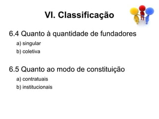 VI. Classificação

6.4 Quanto à quantidade de fundadores
  a) singular
  b) coletiva


6.5 Quanto ao modo de constituição
  a) contratuais
  b) institucionais
 