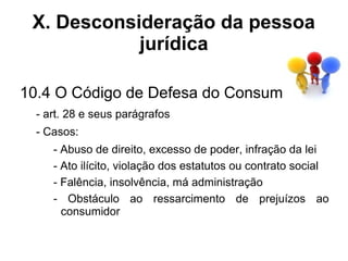 X. Desconsideração da pessoa
            jurídica

10.4 O Código de Defesa do Consumidor
  - art. 28 e seus parágrafos
  - Casos:
     - Abuso de direito, excesso de poder, infração da lei
     - Ato ilícito, violação dos estatutos ou contrato social
     - Falência, insolvência, má administração
     - Obstáculo ao ressarcimento de prejuízos ao
       consumidor
 