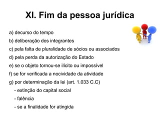 XI. Fim da pessoa jurídica
a) decurso do tempo
b) deliberação dos integrantes
c) pela falta de pluralidade de sócios ou associados
d) pela perda da autorização do Estado
e) se o objeto tornou-se ilícito ou impossível
f) se for verificada a nocividade da atividade
g) por determinação da lei (art. 1.033 C.C)
  - extinção do capital social
  - falência
  - se a finalidade for atingida
 