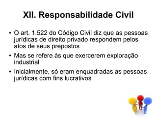 XII. Responsabilidade Civil
●   O art. 1.522 do Código Civil diz que as pessoas
    jurídicas de direito privado respondem pelos
    atos de seus prepostos
●   Mas se refere às que exercerem exploração
    industrial
●   Inicialmente, só eram enquadradas as pessoas
    jurídicas com fins lucrativos
 