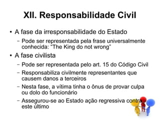 XII. Responsabilidade Civil
●   A fase da irresponsabilidade do Estado
    –   Pode ser representada pela frase universalmente
        conhecida: “The King do not wrong”
●   A fase civilista
    –   Pode ser representada pelo art. 15 do Código Civil
    –   Responsabiliza civilmente representantes que
        causem danos a terceiros
    –   Nesta fase, a vítima tinha o ônus de provar culpa
        ou dolo do funcionário
    –   Assegurou-se ao Estado ação regressiva contra
        este último
 