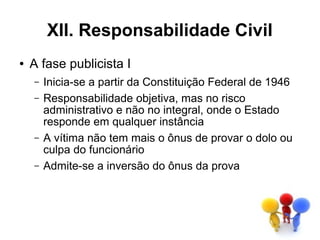 XII. Responsabilidade Civil
●   A fase publicista I
    –   Inicia-se a partir da Constituição Federal de 1946
    –   Responsabilidade objetiva, mas no risco
        administrativo e não no integral, onde o Estado
        responde em qualquer instância
    –   A vítima não tem mais o ônus de provar o dolo ou
        culpa do funcionário
    –   Admite-se a inversão do ônus da prova
 