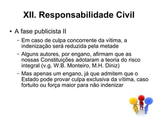 XII. Responsabilidade Civil
●   A fase publicista II
    –   Em caso de culpa concorrente da vítima, a
        indenização será reduzida pela metade
    –   Alguns autores, por engano, afirmam que as
        nossas Constituições adotaram a teoria do risco
        integral (v.g. W.B. Monteiro, M.H. Diniz)
    –   Mas apenas um engano, já que admitem que o
        Estado pode provar culpa exclusiva da vítima, caso
        fortuito ou força maior para não indenizar
 