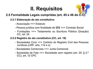 II. Requisitos
2.5 Formalidade Legais cumpridas (art. 45 e 46 do C.C)
  2.5.1 Elaboração do ato constitutivo
      - Associação >>> Estatuto
      - Pessoa jurídica com finalidade de $$$ >>> Contrato Social
      - Fundações >>> Testamento ou Escritura Pública (Doação)
        CC, art. 24
  2.5.2 Registro do ato constitutivo (CC, art. 18)
      - Sociedades Civis >>> Cartório do Registro Civil das Pessoas
        Jurídicas (LRP, arts. 114 e s)
      - Sociedades Comerciais >>> Junta Comercial
      - Sociedade de Fato >>> Sociedade sem registro (art. 20, § 2.º
        CC), art, 12 CPC
 