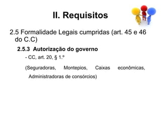 II. Requisitos
2.5 Formalidade Legais cumpridas (art. 45 e 46
  do C.C)
  2.5.3 Autorização do governo
     - CC, art. 20, § 1.º

     (Seguradoras,      Montepios,   Caixas   econômicas,
      Administradoras de consórcios)
 