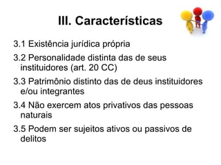 III. Características
3.1 Existência jurídica própria
3.2 Personalidade distinta das de seus
  instituidores (art. 20 CC)
3.3 Patrimônio distinto das de deus instituidores
  e/ou integrantes
3.4 Não exercem atos privativos das pessoas
  naturais
3.5 Podem ser sujeitos ativos ou passivos de
  delitos
 